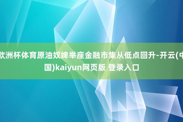 欧洲杯体育原油奴婢举座金融市集从低点回升-开云(中国)kaiyun网页版 登录入口