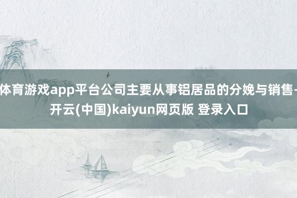 体育游戏app平台公司主要从事铝居品的分娩与销售-开云(中国)kaiyun网页版 登录入口