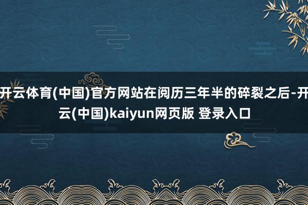 开云体育(中国)官方网站在阅历三年半的碎裂之后-开云(中国)kaiyun网页版 登录入口